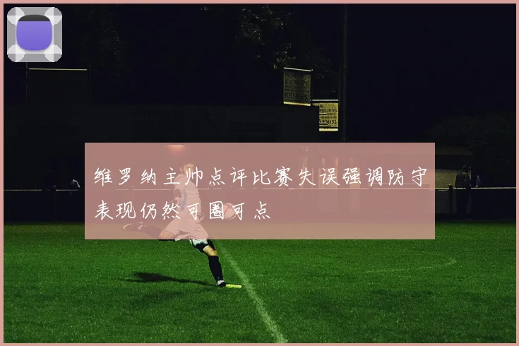 维罗纳主帅点评比赛失误强调防守表现仍然可圈可点