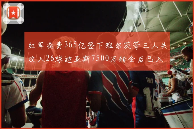 红军花费365亿签下维尔茨等三人共攻入26球迪亚斯7500万转会后已入23球